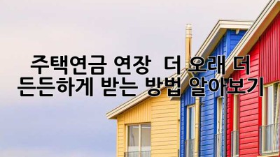 주택연금 연장 🏡 더 오래, 더 든든하게 받는 방법 알아보기!